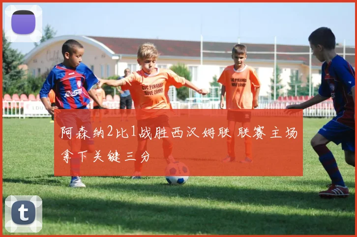 阿森纳2比1战胜西汉姆联 联赛主场拿下关键三分