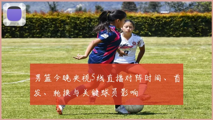 男篮今晚央视5线直播对阵时间、首发、轮换与关键球员影响