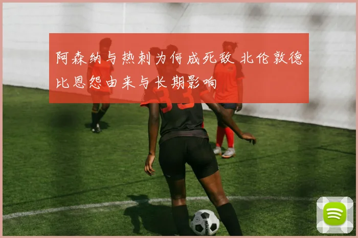 阿森纳与热刺为何成死敌 北伦敦德比恩怨由来与长期影响
