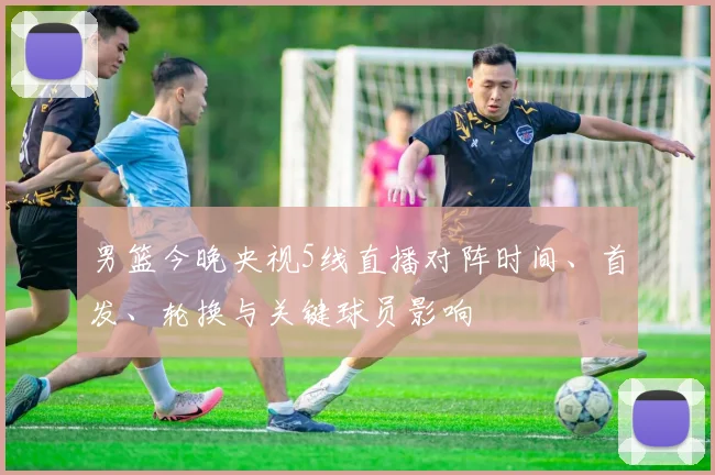 男篮今晚央视5线直播对阵时间、首发、轮换与关键球员影响