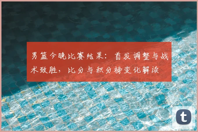 男篮今晚比赛结果：首发调整与战术致胜，比分与积分榜变化解读
