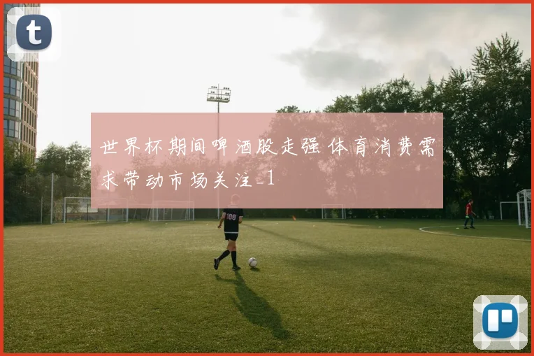 世界杯期间啤酒股走强 体育消费需求带动市场关注_1