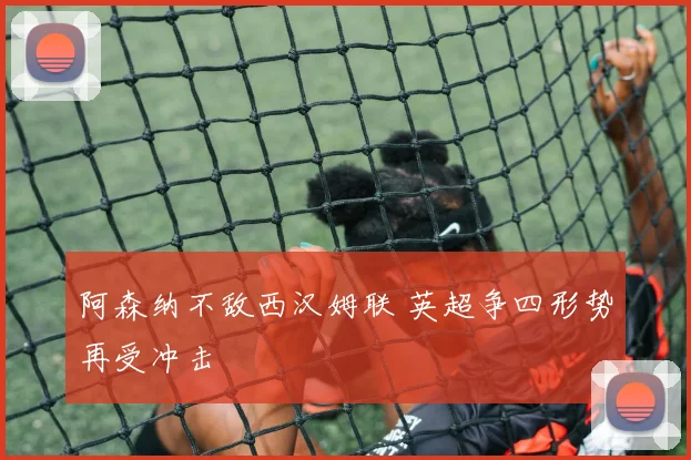 阿森纳不敌西汉姆联 英超争四形势再受冲击