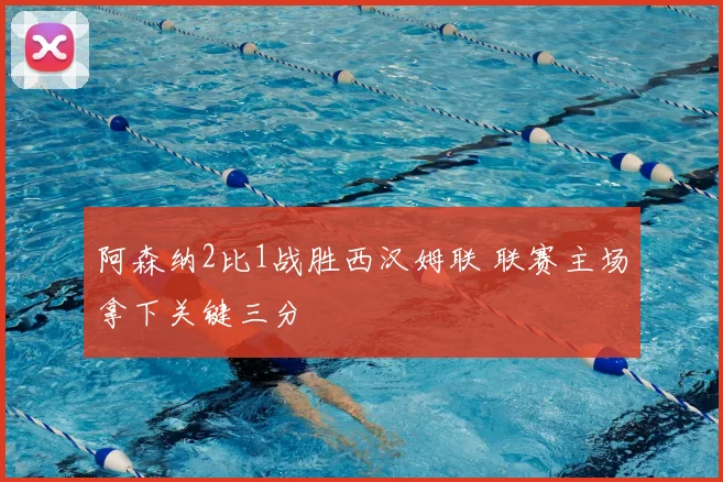 阿森纳2比1战胜西汉姆联 联赛主场拿下关键三分