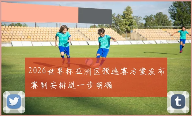 2026世界杯亚洲区预选赛方案发布 赛制安排进一步明确