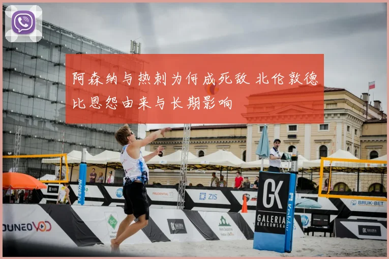 阿森纳与热刺为何成死敌 北伦敦德比恩怨由来与长期影响