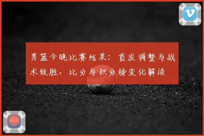 男篮今晚比赛结果：首发调整与战术致胜，比分与积分榜变化解读