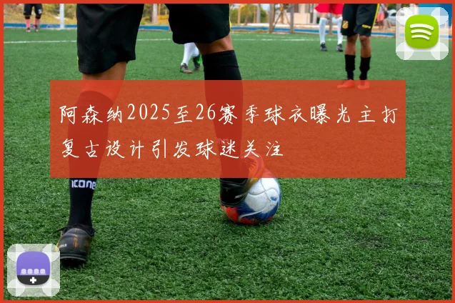 阿森纳2025至26赛季球衣曝光主打复古设计引发球迷关注