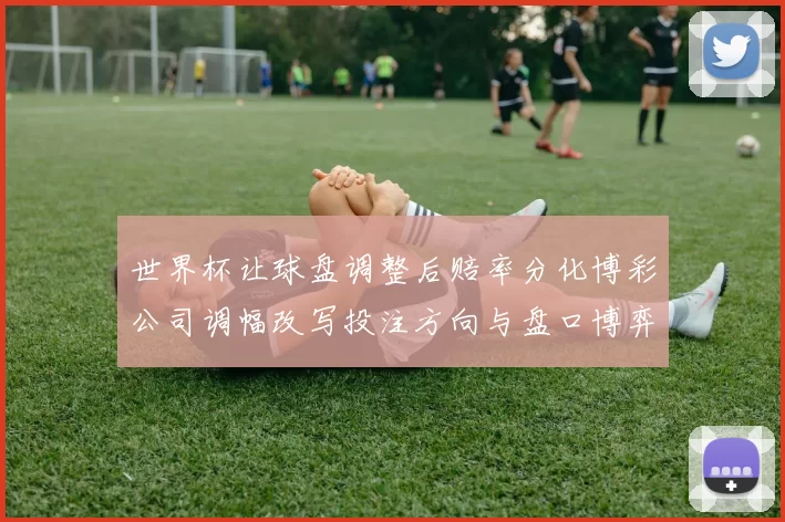 世界杯让球盘调整后赔率分化博彩公司调幅改写投注方向与盘口博弈