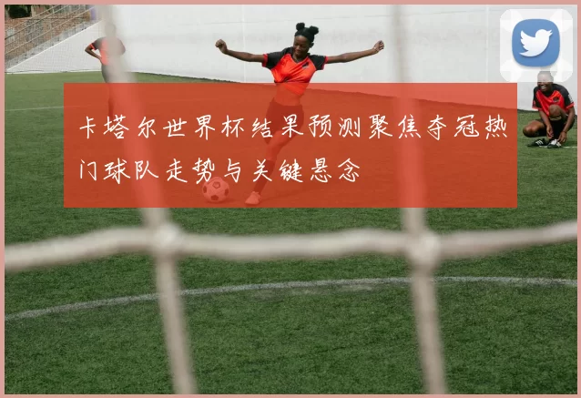 卡塔尔世界杯结果预测聚焦夺冠热门球队走势与关键悬念