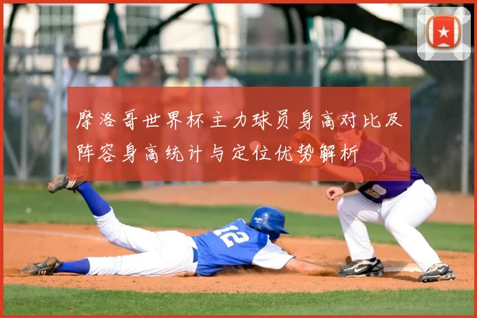 摩洛哥世界杯主力球员身高对比及阵容身高统计与定位优势解析