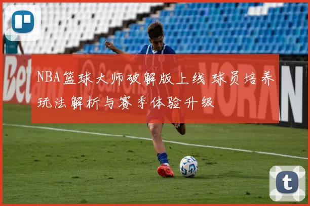 NBA篮球大师破解版上线 球员培养玩法解析与赛季体验升级