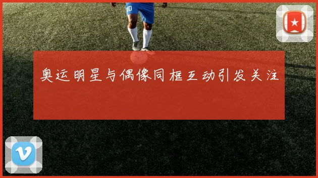 奥运明星与偶像同框互动引发关注