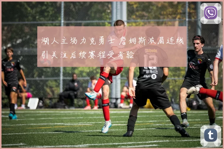 湖人主场力克勇士 詹姆斯浓眉连线引关注后续赛程受考验