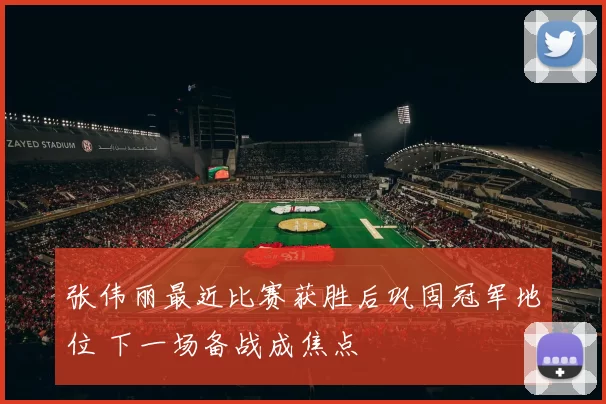 张伟丽最近比赛获胜后巩固冠军地位 下一场备战成焦点