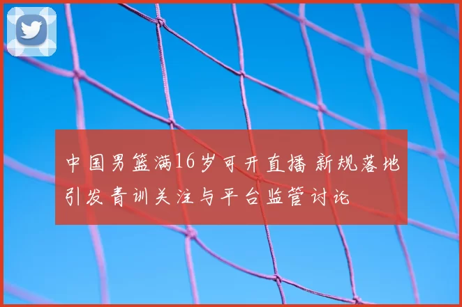中国男篮满16岁可开直播 新规落地引发青训关注与平台监管讨论