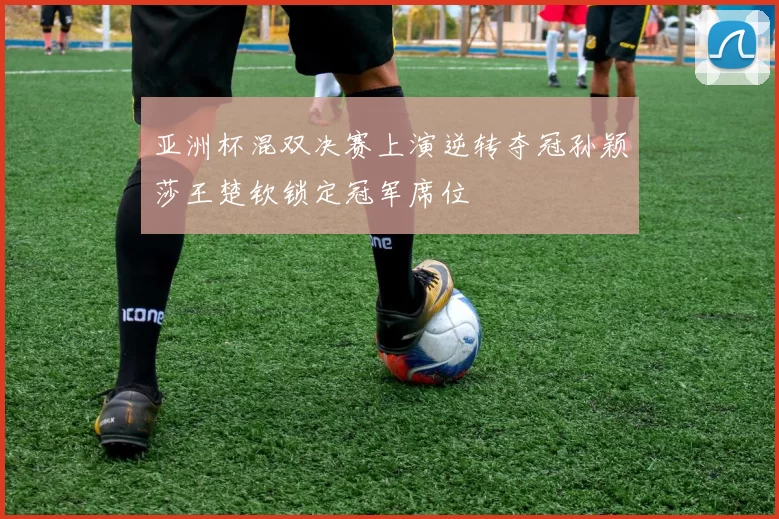 亚洲杯混双决赛上演逆转夺冠孙颖莎王楚钦锁定冠军席位