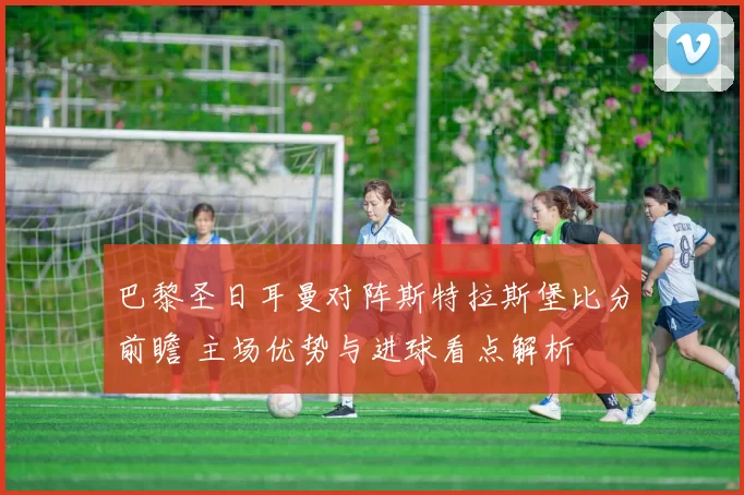 巴黎圣日耳曼对阵斯特拉斯堡比分前瞻 主场优势与进球看点解析