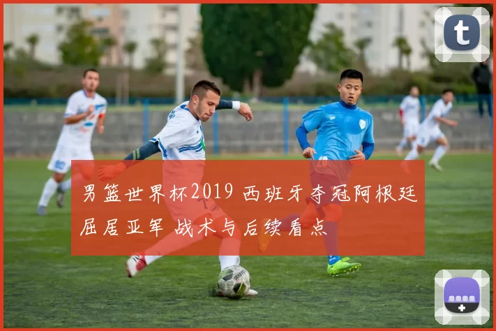 男篮世界杯2019 西班牙夺冠阿根廷屈居亚军 战术与后续看点