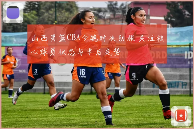 山西男篮CBA今晚对决劲旅 关注核心球员状态与季后走势