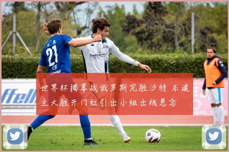 世界杯揭幕战俄罗斯完胜沙特 东道主大胜开门红引出小组出线悬念