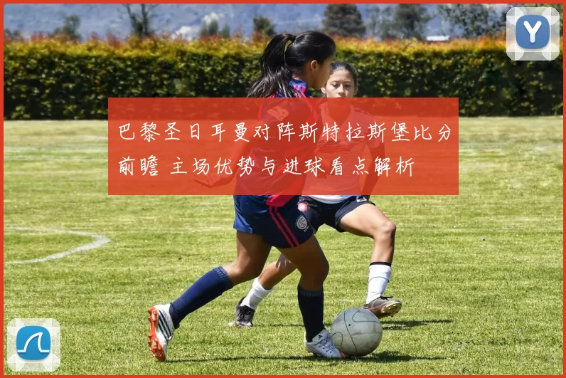 巴黎圣日耳曼对阵斯特拉斯堡比分前瞻 主场优势与进球看点解析