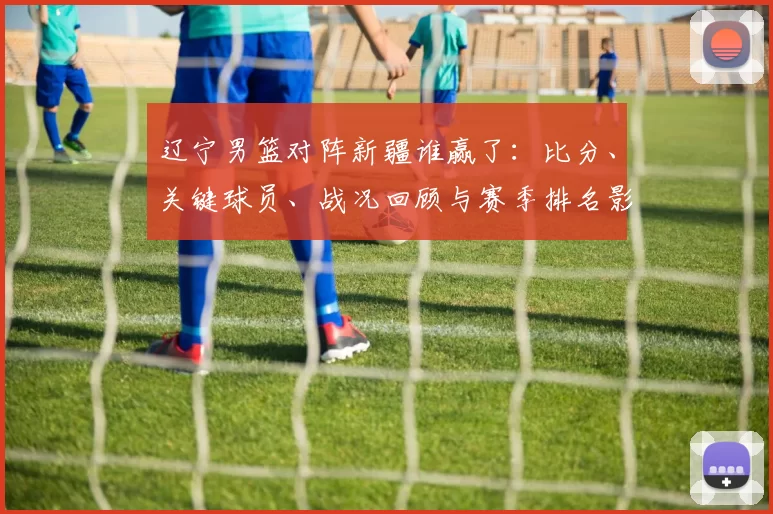 辽宁男篮对阵新疆谁赢了：比分、关键球员、战况回顾与赛季排名影响