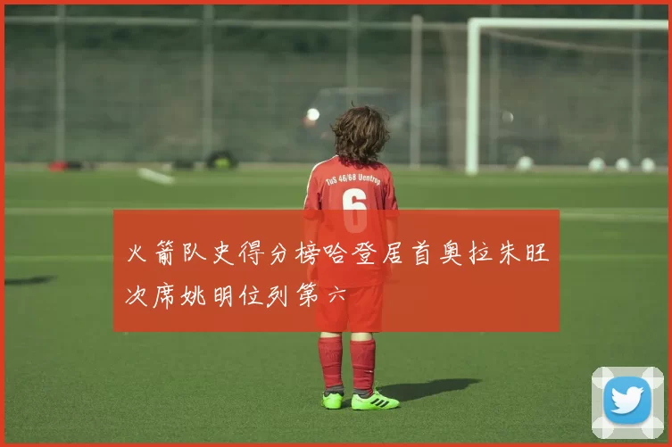 火箭队史得分榜哈登居首奥拉朱旺次席姚明位列第六