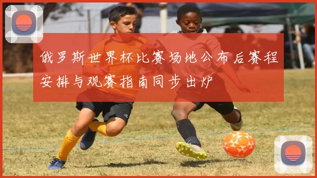 俄罗斯世界杯比赛场地公布后赛程安排与观赛指南同步出炉
