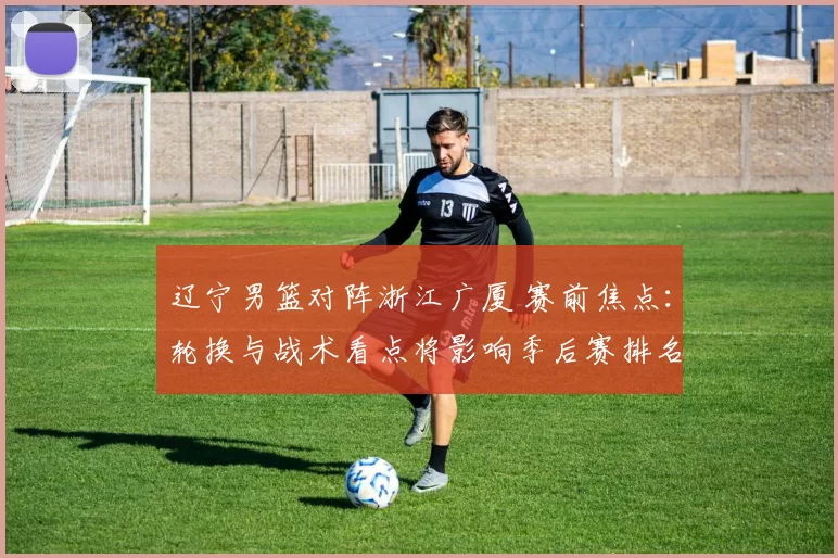 辽宁男篮对阵浙江广厦 赛前焦点：轮换与战术看点将影响季后赛排名