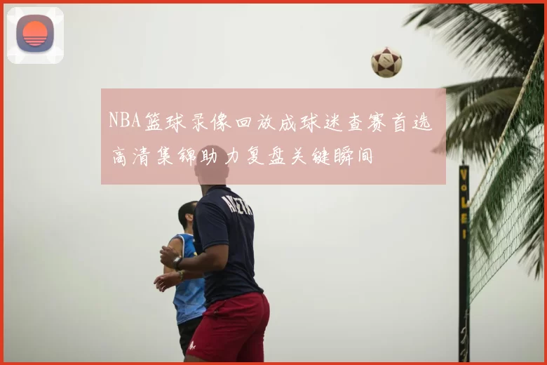 NBA篮球录像回放成球迷查赛首选 高清集锦助力复盘关键瞬间