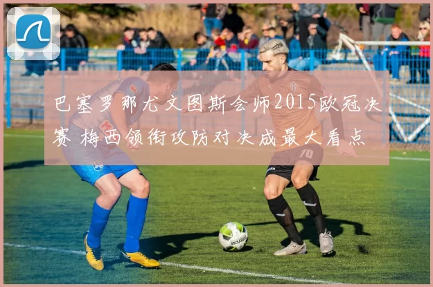 巴塞罗那尤文图斯会师2015欧冠决赛 梅西领衔攻防对决成最大看点