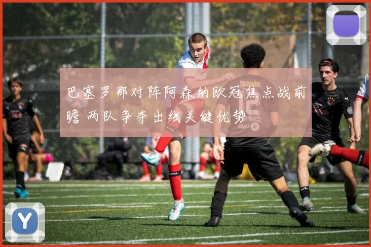 巴塞罗那对阵阿森纳欧冠焦点战前瞻 两队争夺出线关键优势