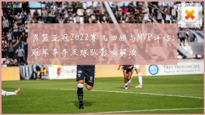 男篮亚冠2022赛况回顾与MVP评估：冠军争夺及球队影响解读