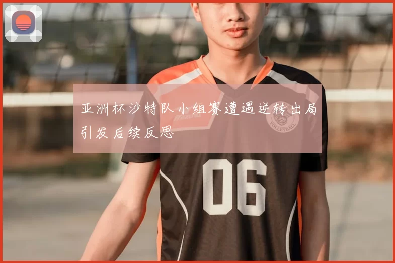 亚洲杯沙特队小组赛遭遇逆转出局引发后续反思