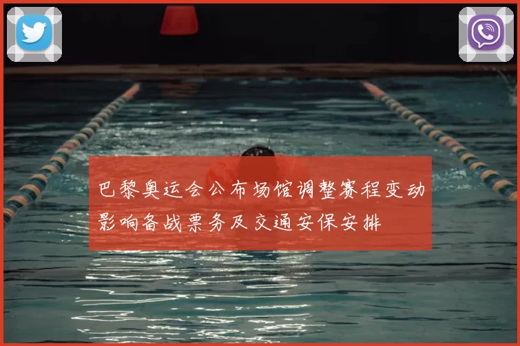 巴黎奥运会公布场馆调整赛程变动影响备战票务及交通安保安排