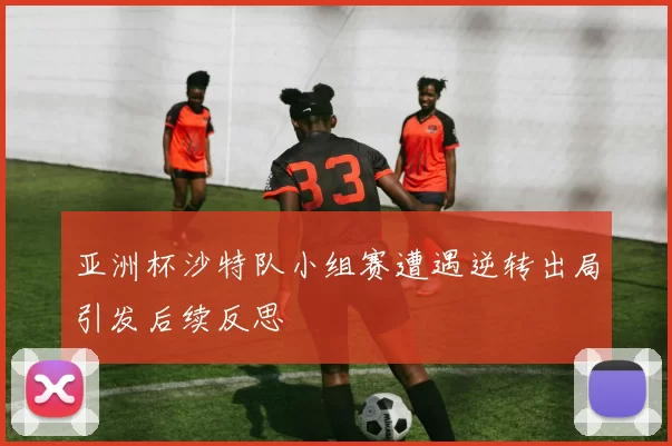 亚洲杯沙特队小组赛遭遇逆转出局引发后续反思