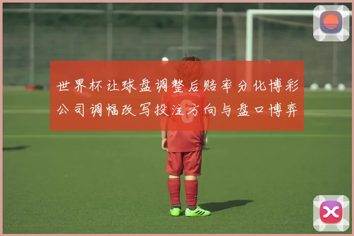 世界杯让球盘调整后赔率分化博彩公司调幅改写投注方向与盘口博弈