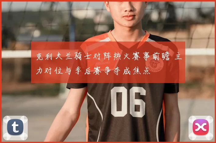 克利夫兰骑士对阵热火赛事前瞻 主力对位与季后赛争夺成焦点