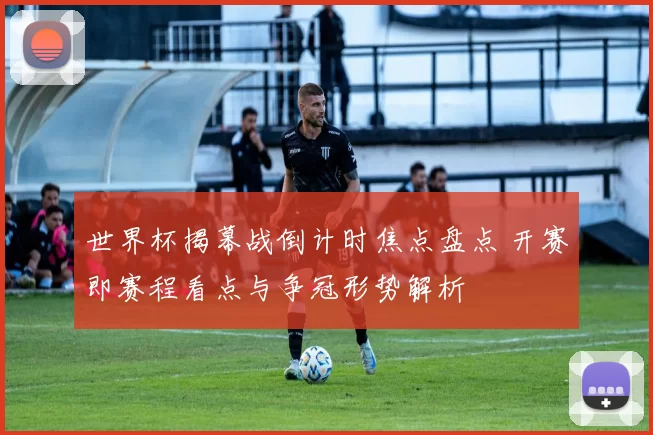 世界杯揭幕战倒计时焦点盘点 开赛即赛程看点与争冠形势解析