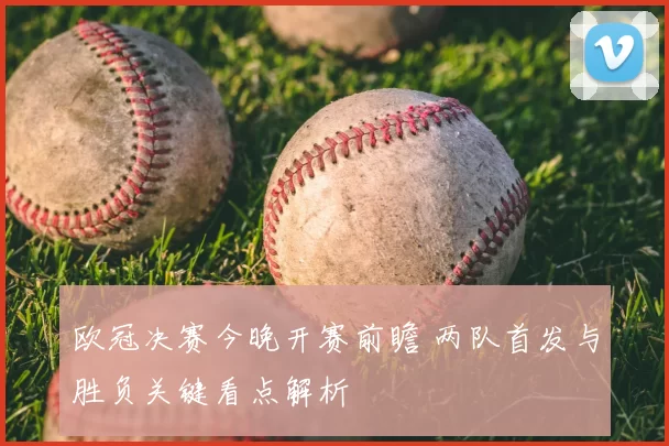 欧冠决赛今晚开赛前瞻 两队首发与胜负关键看点解析