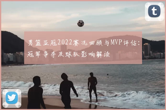 男篮亚冠2022赛况回顾与MVP评估：冠军争夺及球队影响解读