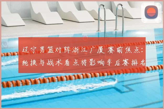 辽宁男篮对阵浙江广厦 赛前焦点：轮换与战术看点将影响季后赛排名