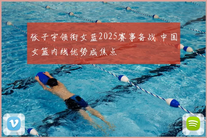 张子宇领衔女蓝2025赛事备战 中国女篮内线优势成焦点