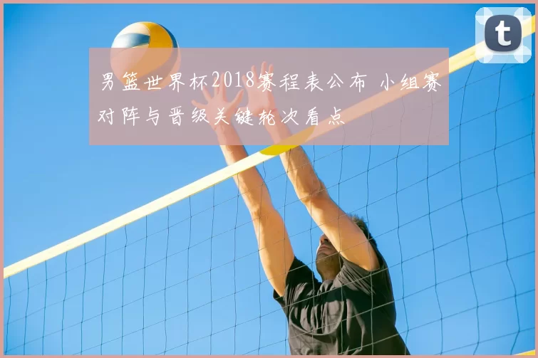 男篮世界杯2018赛程表公布 小组赛对阵与晋级关键轮次看点