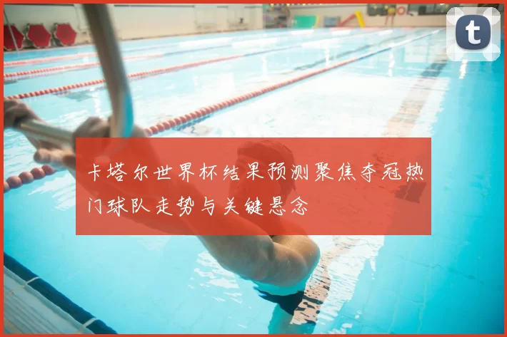 卡塔尔世界杯结果预测聚焦夺冠热门球队走势与关键悬念