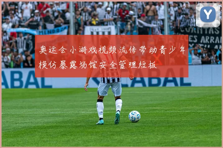 奥运会小游戏视频流传带动青少年模仿暴露场馆安全管理短板