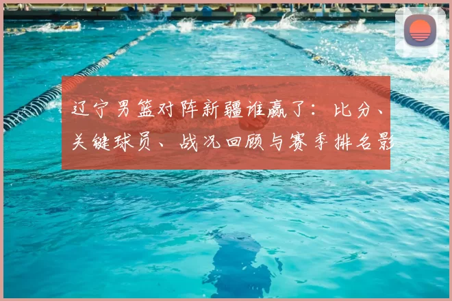 辽宁男篮对阵新疆谁赢了：比分、关键球员、战况回顾与赛季排名影响