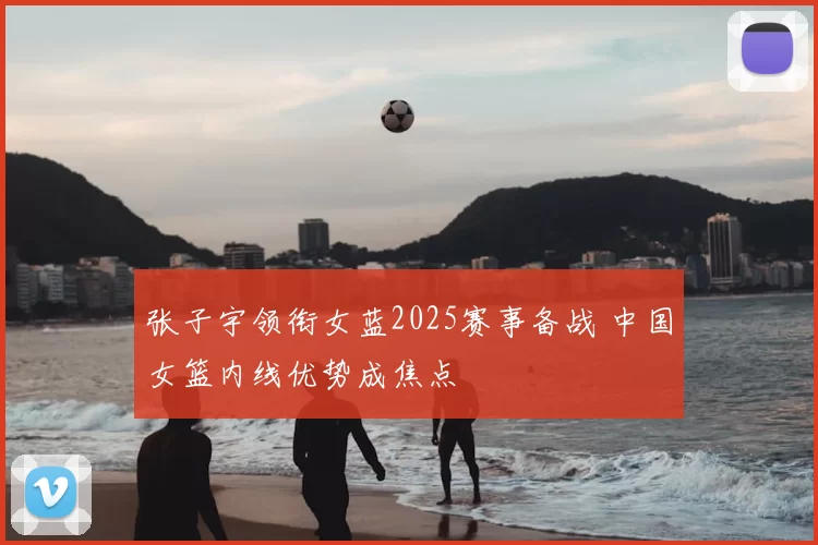 张子宇领衔女蓝2025赛事备战 中国女篮内线优势成焦点
