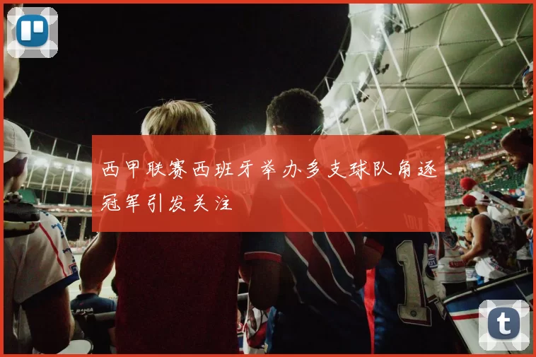 西甲联赛西班牙举办多支球队角逐冠军引发关注